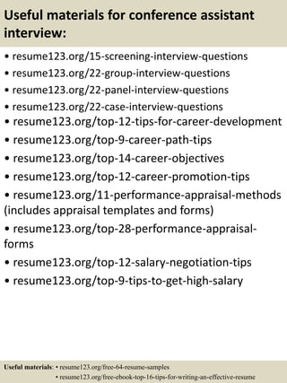 Useful materials for conference assistant
interview:
• resume123.org/15-screening-interview-questions
• resume123.org/22-group-interview-questions
• resume123.org/22-panel-interview-questions
• resume123.org/22-case-interview-questions
• resume123.org/top-12-tips-for-career-development
• resume123.org/top-9-career-path-tips
• resume123.org/top-14-career-objectives
• resume123.org/top-12-career-promotion-tips
• resume123.org/11-performance-appraisal-methods
(includes appraisal templates and forms)
• resume123.org/top-28-performance-appraisal-
forms
• resume123.org/top-12-salary-negotiation-tips
• resume123.org/top-9-tips-to-get-high-salary
Useful materials: • resume123.org/free-64-resume-samples
• resume123.org/free-ebook-top-16-tips-for-writing-an-effective-resume
 