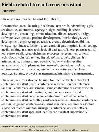 Fields related to conference assistant
career:
The above resumes can be used for fields as:
Construction, manufacturing, healthcare, non profit, advertising, agile,
architecture, automotive, agency, budget, building, business
development, consulting, communication, clinical research, design,
software development, product development, interior design, web
development, engineering, education, events, electrical, exhibition,
energy, ngo, finance, fashion, green card, oil gas, hospital, it, marketing,
media, mining, nhs, non technical, oil and gas, offshore, pharmaceutical,
real estate, retail, research, human resources, telecommunications,
technology, technical, senior, digital, software, web, clinical, hr,
infrastructure, business, erp, creative, ict, hvac, sales, quality
management, uk, implementation, network, operations, architectural,
environmental, crm, website, interactive, security, supply chain,
logistics, training, project management, administrative management…
The above resumes also can be used for job title levels: entry level
conference assistant, junior conference assistant, senior conference
assistant, conference assistant assistant, conference assistant associate,
conference assistant administrator, conference assistant clerk,
conference assistant coordinator, conference assistant consultant,
conference assistant controller, conference assistant director, conference
assistant engineer, conference assistant executive, conference assistant
leader, conference assistant manager, conference assistant officer,
conference assistant specialist, conference assistant supervisor, VP
conference assistant…
Useful materials: • resume123.org/free-64-resume-samples
• resume123.org/free-ebook-top-16-tips-for-writing-an-effective-resume
 