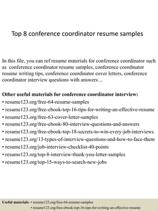 Top 8 conference coordinator resume samples
In this file, you can ref resume materials for conference coordinator such
as conference coordinator resume samples, conference coordinator
resume writing tips, conference coordinator cover letters, conference
coordinator interview questions with answers…
Other useful materials for conference coordinator interview:
• resume123.org/free-64-resume-samples
• resume123.org/free-ebook-top-16-tips-for-writing-an-effective-resume
• resume123.org/free-63-cover-letter-samples
• resume123.org/free-ebook-80-interview-questions-and-answers
• resume123.org/free-ebook-top-18-secrets-to-win-every-job-interviews
• resume123.org/13-types-of-interview-questions-and-how-to-face-them
• resume123.org/job-interview-checklist-40-points
• resume123.org/top-8-interview-thank-you-letter-samples
• resume123.org/top-15-ways-to-search-new-jobs
Useful materials: • resume123.org/free-64-resume-samples
• resume123.org/free-ebook-top-16-tips-for-writing-an-effective-resume
 