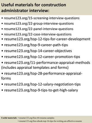 Useful materials for construction
administrator interview:
• resume123.org/15-screening-interview-questions
• resume123.org/22-group-interview-questions
• resume123.org/22-panel-interview-questions
• resume123.org/22-case-interview-questions
• resume123.org/top-12-tips-for-career-development
• resume123.org/top-9-career-path-tips
• resume123.org/top-14-career-objectives
• resume123.org/top-12-career-promotion-tips
• resume123.org/11-performance-appraisal-methods
(includes appraisal templates and forms)
• resume123.org/top-28-performance-appraisal-
forms
• resume123.org/top-12-salary-negotiation-tips
• resume123.org/top-9-tips-to-get-high-salary
Useful materials: • resume123.org/free-64-resume-samples
• resume123.org/free-ebook-top-16-tips-for-writing-an-effective-resume
 