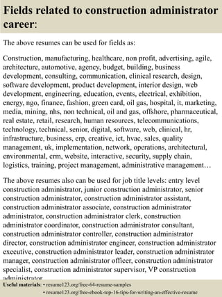 Fields related to construction administrator
career:
The above resumes can be used for fields as:
Construction, manufacturing, healthcare, non profit, advertising, agile,
architecture, automotive, agency, budget, building, business
development, consulting, communication, clinical research, design,
software development, product development, interior design, web
development, engineering, education, events, electrical, exhibition,
energy, ngo, finance, fashion, green card, oil gas, hospital, it, marketing,
media, mining, nhs, non technical, oil and gas, offshore, pharmaceutical,
real estate, retail, research, human resources, telecommunications,
technology, technical, senior, digital, software, web, clinical, hr,
infrastructure, business, erp, creative, ict, hvac, sales, quality
management, uk, implementation, network, operations, architectural,
environmental, crm, website, interactive, security, supply chain,
logistics, training, project management, administrative management…
The above resumes also can be used for job title levels: entry level
construction administrator, junior construction administrator, senior
construction administrator, construction administrator assistant,
construction administrator associate, construction administrator
administrator, construction administrator clerk, construction
administrator coordinator, construction administrator consultant,
construction administrator controller, construction administrator
director, construction administrator engineer, construction administrator
executive, construction administrator leader, construction administrator
manager, construction administrator officer, construction administrator
specialist, construction administrator supervisor, VP construction
administrator…
Useful materials: • resume123.org/free-64-resume-samples
• resume123.org/free-ebook-top-16-tips-for-writing-an-effective-resume
 