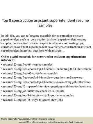Top 8 construction assistant superintendent resume
samples
In this file, you can ref resume materials for construction assistant
superintendent such as construction assistant superintendent resume
samples, construction assistant superintendent resume writing tips,
construction assistant superintendent cover letters, construction assistant
superintendent interview questions with answers…
Other useful materials for construction assistant superintendent
interview:
• resume123.org/free-64-resume-samples
• resume123.org/free-ebook-top-18-secrets-for-writing-the-killer-resume
• resume123.org/free-63-cover-letter-samples
• resume123.org/free-ebook-80-interview-questions-and-answers
• resume123.org/free-ebook-top-18-secrets-to-win-every-job-interviews
• resume123.org/13-types-of-interview-questions-and-how-to-face-them
• resume123.org/job-interview-checklist-40-points
• resume123.org/top-8-interview-thank-you-letter-samples
• resume123.org/top-15-ways-to-search-new-jobs
Useful materials: • resume123.org/free-64-resume-samples
• resume123.org/free-ebook-top-16-tips-for-writing-an-effective-resume
 