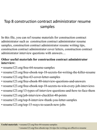 Top 8 construction contract administrator resume
samples
In this file, you can ref resume materials for construction contract
administrator such as construction contract administrator resume
samples, construction contract administrator resume writing tips,
construction contract administrator cover letters, construction contract
administrator interview questions with answers…
Other useful materials for construction contract administrator
interview:
• resume123.org/free-64-resume-samples
• resume123.org/free-ebook-top-18-secrets-for-writing-the-killer-resume
• resume123.org/free-63-cover-letter-samples
• resume123.org/free-ebook-80-interview-questions-and-answers
• resume123.org/free-ebook-top-18-secrets-to-win-every-job-interviews
• resume123.org/13-types-of-interview-questions-and-how-to-face-them
• resume123.org/job-interview-checklist-40-points
• resume123.org/top-8-interview-thank-you-letter-samples
• resume123.org/top-15-ways-to-search-new-jobs
Useful materials: • resume123.org/free-64-resume-samples
• resume123.org/free-ebook-top-16-tips-for-writing-an-effective-resume
 