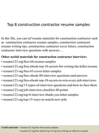 Top 8 construction contractor resume samples
In this file, you can ref resume materials for construction contractor such
as construction contractor resume samples, construction contractor
resume writing tips, construction contractor cover letters, construction
contractor interview questions with answers…
Other useful materials for construction contractor interview:
• resume123.org/free-64-resume-samples
• resume123.org/free-ebook-top-18-secrets-for-writing-the-killer-resume
• resume123.org/free-63-cover-letter-samples
• resume123.org/free-ebook-80-interview-questions-and-answers
• resume123.org/free-ebook-top-18-secrets-to-win-every-job-interviews
• resume123.org/13-types-of-interview-questions-and-how-to-face-them
• resume123.org/job-interview-checklist-40-points
• resume123.org/top-8-interview-thank-you-letter-samples
• resume123.org/top-15-ways-to-search-new-jobs
Useful materials: • resume123.org/free-64-resume-samples
• resume123.org/free-ebook-top-16-tips-for-writing-an-effective-resume
 