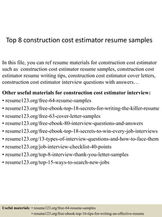 Top 8 construction cost estimator resume samples
In this file, you can ref resume materials for construction cost estimator
such as construction cost estimator resume samples, construction cost
estimator resume writing tips, construction cost estimator cover letters,
construction cost estimator interview questions with answers…
Other useful materials for construction cost estimator interview:
• resume123.org/free-64-resume-samples
• resume123.org/free-ebook-top-18-secrets-for-writing-the-killer-resume
• resume123.org/free-63-cover-letter-samples
• resume123.org/free-ebook-80-interview-questions-and-answers
• resume123.org/free-ebook-top-18-secrets-to-win-every-job-interviews
• resume123.org/13-types-of-interview-questions-and-how-to-face-them
• resume123.org/job-interview-checklist-40-points
• resume123.org/top-8-interview-thank-you-letter-samples
• resume123.org/top-15-ways-to-search-new-jobs
Useful materials: • resume123.org/free-64-resume-samples
• resume123.org/free-ebook-top-16-tips-for-writing-an-effective-resume
 