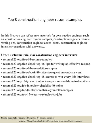 Top 8 construction engineer resume samples
In this file, you can ref resume materials for construction engineer such
as construction engineer resume samples, construction engineer resume
writing tips, construction engineer cover letters, construction engineer
interview questions with answers…
Other useful materials for construction engineer interview:
• resume123.org/free-64-resume-samples
• resume123.org/free-ebook-top-16-tips-for-writing-an-effective-resume
• resume123.org/free-63-cover-letter-samples
• resume123.org/free-ebook-80-interview-questions-and-answers
• resume123.org/free-ebook-top-18-secrets-to-win-every-job-interviews
• resume123.org/13-types-of-interview-questions-and-how-to-face-them
• resume123.org/job-interview-checklist-40-points
• resume123.org/top-8-interview-thank-you-letter-samples
• resume123.org/top-15-ways-to-search-new-jobs
Useful materials: • resume123.org/free-64-resume-samples
• resume123.org/free-ebook-top-16-tips-for-writing-an-effective-resume
 