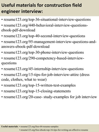 Useful materials for construction field
engineer interview:
• resume123.org/top-36-situational-interview-questions
• resume123.org/440-behavioral-interview-questions-
ebook-pdf-download
• resume123.org/top-40-second-interview-questions
• resume123.org/95-management-interview-questions-and-
answers-ebook-pdf-download
• resume123.org/top-30-phone-interview-questions
• resume123.org/290-competency-based-interview-
questions
• resume123.org/45-internship-interview-questions
• resume123.org/15-tips-for-job-interview-attire (dress
code, clothes, what to wear)
• resume123.org/top-15-written-test-examples
• resume123.org/top-15-closing-statements
• resume123.org/20-case- study-examples for job interview
Useful materials: • resume123.org/free-64-resume-samples
• resume123.org/free-ebook-top-16-tips-for-writing-an-effective-resume
 
