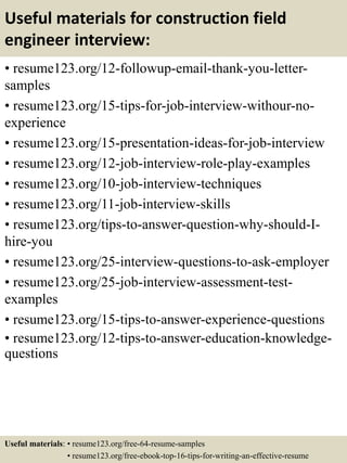 Useful materials for construction field
engineer interview:
• resume123.org/12-followup-email-thank-you-letter-
samples
• resume123.org/15-tips-for-job-interview-withour-no-
experience
• resume123.org/15-presentation-ideas-for-job-interview
• resume123.org/12-job-interview-role-play-examples
• resume123.org/10-job-interview-techniques
• resume123.org/11-job-interview-skills
• resume123.org/tips-to-answer-question-why-should-I-
hire-you
• resume123.org/25-interview-questions-to-ask-employer
• resume123.org/25-job-interview-assessment-test-
examples
• resume123.org/15-tips-to-answer-experience-questions
• resume123.org/12-tips-to-answer-education-knowledge-
questions
Useful materials: • resume123.org/free-64-resume-samples
• resume123.org/free-ebook-top-16-tips-for-writing-an-effective-resume
 