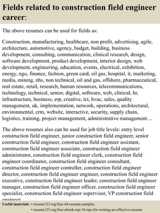 Fields related to construction field engineer
career:
The above resumes can be used for fields as:
Construction, manufacturing, healthcare, non profit, advertising, agile,
architecture, automotive, agency, budget, building, business
development, consulting, communication, clinical research, design,
software development, product development, interior design, web
development, engineering, education, events, electrical, exhibition,
energy, ngo, finance, fashion, green card, oil gas, hospital, it, marketing,
media, mining, nhs, non technical, oil and gas, offshore, pharmaceutical,
real estate, retail, research, human resources, telecommunications,
technology, technical, senior, digital, software, web, clinical, hr,
infrastructure, business, erp, creative, ict, hvac, sales, quality
management, uk, implementation, network, operations, architectural,
environmental, crm, website, interactive, security, supply chain,
logistics, training, project management, administrative management…
The above resumes also can be used for job title levels: entry level
construction field engineer, junior construction field engineer, senior
construction field engineer, construction field engineer assistant,
construction field engineer associate, construction field engineer
administrator, construction field engineer clerk, construction field
engineer coordinator, construction field engineer consultant,
construction field engineer controller, construction field engineer
director, construction field engineer engineer, construction field engineer
executive, construction field engineer leader, construction field engineer
manager, construction field engineer officer, construction field engineer
specialist, construction field engineer supervisor, VP construction field
engineer…
Useful materials: • resume123.org/free-64-resume-samples
• resume123.org/free-ebook-top-16-tips-for-writing-an-effective-resume
 