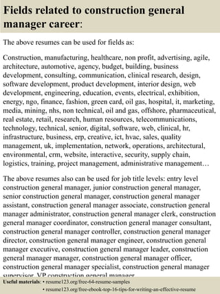 Fields related to construction general
manager career:
The above resumes can be used for fields as:
Construction, manufacturing, healthcare, non profit, advertising, agile,
architecture, automotive, agency, budget, building, business
development, consulting, communication, clinical research, design,
software development, product development, interior design, web
development, engineering, education, events, electrical, exhibition,
energy, ngo, finance, fashion, green card, oil gas, hospital, it, marketing,
media, mining, nhs, non technical, oil and gas, offshore, pharmaceutical,
real estate, retail, research, human resources, telecommunications,
technology, technical, senior, digital, software, web, clinical, hr,
infrastructure, business, erp, creative, ict, hvac, sales, quality
management, uk, implementation, network, operations, architectural,
environmental, crm, website, interactive, security, supply chain,
logistics, training, project management, administrative management…
The above resumes also can be used for job title levels: entry level
construction general manager, junior construction general manager,
senior construction general manager, construction general manager
assistant, construction general manager associate, construction general
manager administrator, construction general manager clerk, construction
general manager coordinator, construction general manager consultant,
construction general manager controller, construction general manager
director, construction general manager engineer, construction general
manager executive, construction general manager leader, construction
general manager manager, construction general manager officer,
construction general manager specialist, construction general manager
supervisor, VP construction general manager…
Useful materials: • resume123.org/free-64-resume-samples
• resume123.org/free-ebook-top-16-tips-for-writing-an-effective-resume
 