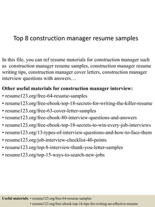 Top 8 construction manager resume samples
In this file, you can ref resume materials for construction manager such
as construction manager resume samples, construction manager resume
writing tips, construction manager cover letters, construction manager
interview questions with answers…
Other useful materials for construction manager interview:
• resume123.org/free-64-resume-samples
• resume123.org/free-ebook-top-18-secrets-for-writing-the-killer-resume
• resume123.org/free-63-cover-letter-samples
• resume123.org/free-ebook-80-interview-questions-and-answers
• resume123.org/free-ebook-top-18-secrets-to-win-every-job-interviews
• resume123.org/13-types-of-interview-questions-and-how-to-face-them
• resume123.org/job-interview-checklist-40-points
• resume123.org/top-8-interview-thank-you-letter-samples
• resume123.org/top-15-ways-to-search-new-jobs
Useful materials: • resume123.org/free-64-resume-samples
• resume123.org/free-ebook-top-16-tips-for-writing-an-effective-resume
 