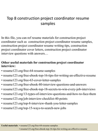 Top 8 construction project coordinator resume
samples
In this file, you can ref resume materials for construction project
coordinator such as construction project coordinator resume samples,
construction project coordinator resume writing tips, construction
project coordinator cover letters, construction project coordinator
interview questions with answers…
Other useful materials for construction project coordinator
interview:
• resume123.org/free-64-resume-samples
• resume123.org/free-ebook-top-16-tips-for-writing-an-effective-resume
• resume123.org/free-63-cover-letter-samples
• resume123.org/free-ebook-80-interview-questions-and-answers
• resume123.org/free-ebook-top-18-secrets-to-win-every-job-interviews
• resume123.org/13-types-of-interview-questions-and-how-to-face-them
• resume123.org/job-interview-checklist-40-points
• resume123.org/top-8-interview-thank-you-letter-samples
• resume123.org/top-15-ways-to-search-new-jobs
Useful materials: • resume123.org/free-64-resume-samples
• resume123.org/free-ebook-top-16-tips-for-writing-an-effective-resume
 
