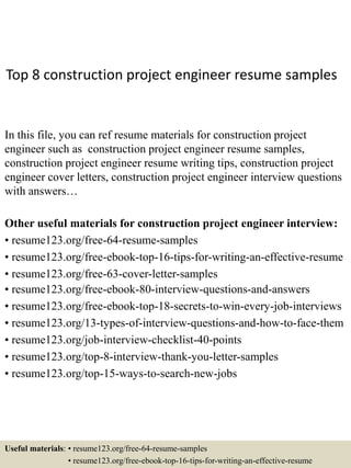 Top 8 construction project engineer resume samples
In this file, you can ref resume materials for construction project
engineer such as construction project engineer resume samples,
construction project engineer resume writing tips, construction project
engineer cover letters, construction project engineer interview questions
with answers…
Other useful materials for construction project engineer interview:
• resume123.org/free-64-resume-samples
• resume123.org/free-ebook-top-16-tips-for-writing-an-effective-resume
• resume123.org/free-63-cover-letter-samples
• resume123.org/free-ebook-80-interview-questions-and-answers
• resume123.org/free-ebook-top-18-secrets-to-win-every-job-interviews
• resume123.org/13-types-of-interview-questions-and-how-to-face-them
• resume123.org/job-interview-checklist-40-points
• resume123.org/top-8-interview-thank-you-letter-samples
• resume123.org/top-15-ways-to-search-new-jobs
Useful materials: • resume123.org/free-64-resume-samples
• resume123.org/free-ebook-top-16-tips-for-writing-an-effective-resume
 
