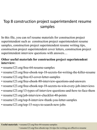 Top 8 construction project superintendent resume
samples
In this file, you can ref resume materials for construction project
superintendent such as construction project superintendent resume
samples, construction project superintendent resume writing tips,
construction project superintendent cover letters, construction project
superintendent interview questions with answers…
Other useful materials for construction project superintendent
interview:
• resume123.org/free-64-resume-samples
• resume123.org/free-ebook-top-18-secrets-for-writing-the-killer-resume
• resume123.org/free-63-cover-letter-samples
• resume123.org/free-ebook-80-interview-questions-and-answers
• resume123.org/free-ebook-top-18-secrets-to-win-every-job-interviews
• resume123.org/13-types-of-interview-questions-and-how-to-face-them
• resume123.org/job-interview-checklist-40-points
• resume123.org/top-8-interview-thank-you-letter-samples
• resume123.org/top-15-ways-to-search-new-jobs
Useful materials: • resume123.org/free-64-resume-samples
• resume123.org/free-ebook-top-16-tips-for-writing-an-effective-resume
 