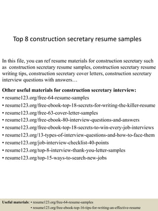 Top 8 construction secretary resume samples
In this file, you can ref resume materials for construction secretary such
as construction secretary resume samples, construction secretary resume
writing tips, construction secretary cover letters, construction secretary
interview questions with answers…
Other useful materials for construction secretary interview:
• resume123.org/free-64-resume-samples
• resume123.org/free-ebook-top-18-secrets-for-writing-the-killer-resume
• resume123.org/free-63-cover-letter-samples
• resume123.org/free-ebook-80-interview-questions-and-answers
• resume123.org/free-ebook-top-18-secrets-to-win-every-job-interviews
• resume123.org/13-types-of-interview-questions-and-how-to-face-them
• resume123.org/job-interview-checklist-40-points
• resume123.org/top-8-interview-thank-you-letter-samples
• resume123.org/top-15-ways-to-search-new-jobs
Useful materials: • resume123.org/free-64-resume-samples
• resume123.org/free-ebook-top-16-tips-for-writing-an-effective-resume
 