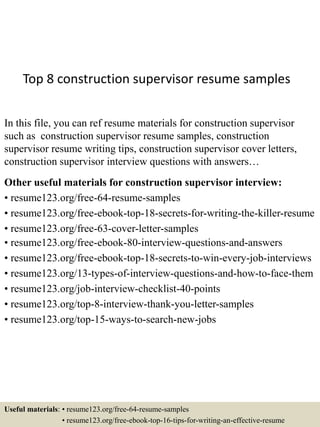 Top 8 construction supervisor resume samples
In this file, you can ref resume materials for construction supervisor
such as construction supervisor resume samples, construction
supervisor resume writing tips, construction supervisor cover letters,
construction supervisor interview questions with answers…
Other useful materials for construction supervisor interview:
• resume123.org/free-64-resume-samples
• resume123.org/free-ebook-top-18-secrets-for-writing-the-killer-resume
• resume123.org/free-63-cover-letter-samples
• resume123.org/free-ebook-80-interview-questions-and-answers
• resume123.org/free-ebook-top-18-secrets-to-win-every-job-interviews
• resume123.org/13-types-of-interview-questions-and-how-to-face-them
• resume123.org/job-interview-checklist-40-points
• resume123.org/top-8-interview-thank-you-letter-samples
• resume123.org/top-15-ways-to-search-new-jobs
Useful materials: • resume123.org/free-64-resume-samples
• resume123.org/free-ebook-top-16-tips-for-writing-an-effective-resume
 