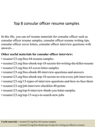 Top 8 consular officer resume samples
In this file, you can ref resume materials for consular officer such as
consular officer resume samples, consular officer resume writing tips,
consular officer cover letters, consular officer interview questions with
answers…
Other useful materials for consular officer interview:
• resume123.org/free-64-resume-samples
• resume123.org/free-ebook-top-18-secrets-for-writing-the-killer-resume
• resume123.org/free-63-cover-letter-samples
• resume123.org/free-ebook-80-interview-questions-and-answers
• resume123.org/free-ebook-top-18-secrets-to-win-every-job-interviews
• resume123.org/13-types-of-interview-questions-and-how-to-face-them
• resume123.org/job-interview-checklist-40-points
• resume123.org/top-8-interview-thank-you-letter-samples
• resume123.org/top-15-ways-to-search-new-jobs
Useful materials: • resume123.org/free-64-resume-samples
• resume123.org/free-ebook-top-16-tips-for-writing-an-effective-resume
 