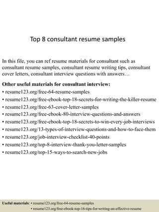 Top 8 consultant resume samples
In this file, you can ref resume materials for consultant such as
consultant resume samples, consultant resume writing tips, consultant
cover letters, consultant interview questions with answers…
Other useful materials for consultant interview:
• resume123.org/free-64-resume-samples
• resume123.org/free-ebook-top-18-secrets-for-writing-the-killer-resume
• resume123.org/free-63-cover-letter-samples
• resume123.org/free-ebook-80-interview-questions-and-answers
• resume123.org/free-ebook-top-18-secrets-to-win-every-job-interviews
• resume123.org/13-types-of-interview-questions-and-how-to-face-them
• resume123.org/job-interview-checklist-40-points
• resume123.org/top-8-interview-thank-you-letter-samples
• resume123.org/top-15-ways-to-search-new-jobs
Useful materials: • resume123.org/free-64-resume-samples
• resume123.org/free-ebook-top-16-tips-for-writing-an-effective-resume
 