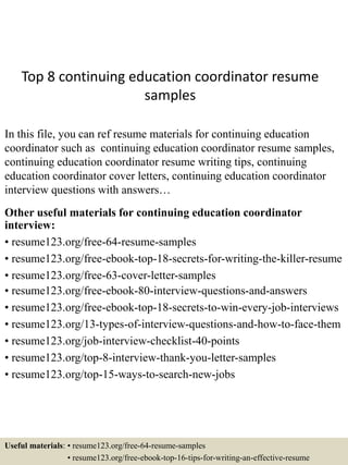 Top 8 continuing education coordinator resume
samples
In this file, you can ref resume materials for continuing education
coordinator such as continuing education coordinator resume samples,
continuing education coordinator resume writing tips, continuing
education coordinator cover letters, continuing education coordinator
interview questions with answers…
Other useful materials for continuing education coordinator
interview:
• resume123.org/free-64-resume-samples
• resume123.org/free-ebook-top-18-secrets-for-writing-the-killer-resume
• resume123.org/free-63-cover-letter-samples
• resume123.org/free-ebook-80-interview-questions-and-answers
• resume123.org/free-ebook-top-18-secrets-to-win-every-job-interviews
• resume123.org/13-types-of-interview-questions-and-how-to-face-them
• resume123.org/job-interview-checklist-40-points
• resume123.org/top-8-interview-thank-you-letter-samples
• resume123.org/top-15-ways-to-search-new-jobs
Useful materials: • resume123.org/free-64-resume-samples
• resume123.org/free-ebook-top-16-tips-for-writing-an-effective-resume
 