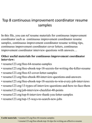Top 8 continuous improvement coordinator resume
samples
In this file, you can ref resume materials for continuous improvement
coordinator such as continuous improvement coordinator resume
samples, continuous improvement coordinator resume writing tips,
continuous improvement coordinator cover letters, continuous
improvement coordinator interview questions with answers…
Other useful materials for continuous improvement coordinator
interview:
• resume123.org/free-64-resume-samples
• resume123.org/free-ebook-top-18-secrets-for-writing-the-killer-resume
• resume123.org/free-63-cover-letter-samples
• resume123.org/free-ebook-80-interview-questions-and-answers
• resume123.org/free-ebook-top-18-secrets-to-win-every-job-interviews
• resume123.org/13-types-of-interview-questions-and-how-to-face-them
• resume123.org/job-interview-checklist-40-points
• resume123.org/top-8-interview-thank-you-letter-samples
• resume123.org/top-15-ways-to-search-new-jobs
Useful materials: • resume123.org/free-64-resume-samples
• resume123.org/free-ebook-top-16-tips-for-writing-an-effective-resume
 