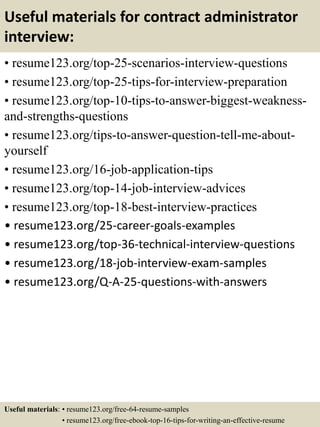 Useful materials for contract administrator
interview:
• resume123.org/top-25-scenarios-interview-questions
• resume123.org/top-25-tips-for-interview-preparation
• resume123.org/top-10-tips-to-answer-biggest-weakness-
and-strengths-questions
• resume123.org/tips-to-answer-question-tell-me-about-
yourself
• resume123.org/16-job-application-tips
• resume123.org/top-14-job-interview-advices
• resume123.org/top-18-best-interview-practices
• resume123.org/25-career-goals-examples
• resume123.org/top-36-technical-interview-questions
• resume123.org/18-job-interview-exam-samples
• resume123.org/Q-A-25-questions-with-answers
Useful materials: • resume123.org/free-64-resume-samples
• resume123.org/free-ebook-top-16-tips-for-writing-an-effective-resume
 