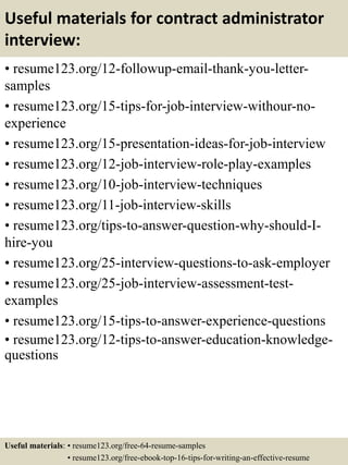 Useful materials for contract administrator
interview:
• resume123.org/12-followup-email-thank-you-letter-
samples
• resume123.org/15-tips-for-job-interview-withour-no-
experience
• resume123.org/15-presentation-ideas-for-job-interview
• resume123.org/12-job-interview-role-play-examples
• resume123.org/10-job-interview-techniques
• resume123.org/11-job-interview-skills
• resume123.org/tips-to-answer-question-why-should-I-
hire-you
• resume123.org/25-interview-questions-to-ask-employer
• resume123.org/25-job-interview-assessment-test-
examples
• resume123.org/15-tips-to-answer-experience-questions
• resume123.org/12-tips-to-answer-education-knowledge-
questions
Useful materials: • resume123.org/free-64-resume-samples
• resume123.org/free-ebook-top-16-tips-for-writing-an-effective-resume
 