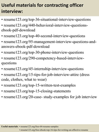 Useful materials for contracting officer
interview:
• resume123.org/top-36-situational-interview-questions
• resume123.org/440-behavioral-interview-questions-
ebook-pdf-download
• resume123.org/top-40-second-interview-questions
• resume123.org/95-management-interview-questions-and-
answers-ebook-pdf-download
• resume123.org/top-30-phone-interview-questions
• resume123.org/290-competency-based-interview-
questions
• resume123.org/45-internship-interview-questions
• resume123.org/15-tips-for-job-interview-attire (dress
code, clothes, what to wear)
• resume123.org/top-15-written-test-examples
• resume123.org/top-15-closing-statements
• resume123.org/20-case- study-examples for job interview
Useful materials: • resume123.org/free-64-resume-samples
• resume123.org/free-ebook-top-16-tips-for-writing-an-effective-resume
 