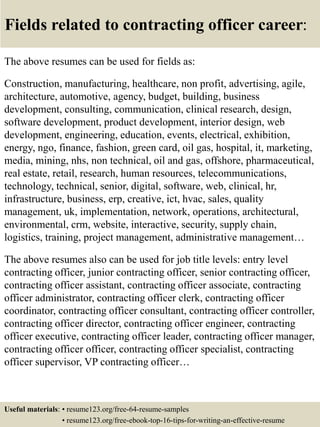 Fields related to contracting officer career:
The above resumes can be used for fields as:
Construction, manufacturing, healthcare, non profit, advertising, agile,
architecture, automotive, agency, budget, building, business
development, consulting, communication, clinical research, design,
software development, product development, interior design, web
development, engineering, education, events, electrical, exhibition,
energy, ngo, finance, fashion, green card, oil gas, hospital, it, marketing,
media, mining, nhs, non technical, oil and gas, offshore, pharmaceutical,
real estate, retail, research, human resources, telecommunications,
technology, technical, senior, digital, software, web, clinical, hr,
infrastructure, business, erp, creative, ict, hvac, sales, quality
management, uk, implementation, network, operations, architectural,
environmental, crm, website, interactive, security, supply chain,
logistics, training, project management, administrative management…
The above resumes also can be used for job title levels: entry level
contracting officer, junior contracting officer, senior contracting officer,
contracting officer assistant, contracting officer associate, contracting
officer administrator, contracting officer clerk, contracting officer
coordinator, contracting officer consultant, contracting officer controller,
contracting officer director, contracting officer engineer, contracting
officer executive, contracting officer leader, contracting officer manager,
contracting officer officer, contracting officer specialist, contracting
officer supervisor, VP contracting officer…
Useful materials: • resume123.org/free-64-resume-samples
• resume123.org/free-ebook-top-16-tips-for-writing-an-effective-resume
 