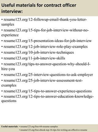 Useful materials for contract officer
interview:
• resume123.org/12-followup-email-thank-you-letter-
samples
• resume123.org/15-tips-for-job-interview-withour-no-
experience
• resume123.org/15-presentation-ideas-for-job-interview
• resume123.org/12-job-interview-role-play-examples
• resume123.org/10-job-interview-techniques
• resume123.org/11-job-interview-skills
• resume123.org/tips-to-answer-question-why-should-I-
hire-you
• resume123.org/25-interview-questions-to-ask-employer
• resume123.org/25-job-interview-assessment-test-
examples
• resume123.org/15-tips-to-answer-experience-questions
• resume123.org/12-tips-to-answer-education-knowledge-
questions
Useful materials: • resume123.org/free-64-resume-samples
• resume123.org/free-ebook-top-16-tips-for-writing-an-effective-resume
 