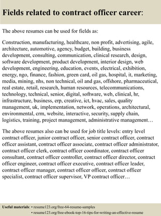 Fields related to contract officer career:
The above resumes can be used for fields as:
Construction, manufacturing, healthcare, non profit, advertising, agile,
architecture, automotive, agency, budget, building, business
development, consulting, communication, clinical research, design,
software development, product development, interior design, web
development, engineering, education, events, electrical, exhibition,
energy, ngo, finance, fashion, green card, oil gas, hospital, it, marketing,
media, mining, nhs, non technical, oil and gas, offshore, pharmaceutical,
real estate, retail, research, human resources, telecommunications,
technology, technical, senior, digital, software, web, clinical, hr,
infrastructure, business, erp, creative, ict, hvac, sales, quality
management, uk, implementation, network, operations, architectural,
environmental, crm, website, interactive, security, supply chain,
logistics, training, project management, administrative management…
The above resumes also can be used for job title levels: entry level
contract officer, junior contract officer, senior contract officer, contract
officer assistant, contract officer associate, contract officer administrator,
contract officer clerk, contract officer coordinator, contract officer
consultant, contract officer controller, contract officer director, contract
officer engineer, contract officer executive, contract officer leader,
contract officer manager, contract officer officer, contract officer
specialist, contract officer supervisor, VP contract officer…
Useful materials: • resume123.org/free-64-resume-samples
• resume123.org/free-ebook-top-16-tips-for-writing-an-effective-resume
 