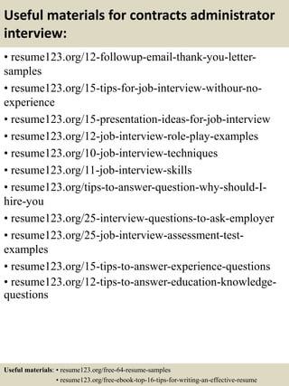 Useful materials for contracts administrator
interview:
• resume123.org/12-followup-email-thank-you-letter-
samples
• resume123.org/15-tips-for-job-interview-withour-no-
experience
• resume123.org/15-presentation-ideas-for-job-interview
• resume123.org/12-job-interview-role-play-examples
• resume123.org/10-job-interview-techniques
• resume123.org/11-job-interview-skills
• resume123.org/tips-to-answer-question-why-should-I-
hire-you
• resume123.org/25-interview-questions-to-ask-employer
• resume123.org/25-job-interview-assessment-test-
examples
• resume123.org/15-tips-to-answer-experience-questions
• resume123.org/12-tips-to-answer-education-knowledge-
questions
Useful materials: • resume123.org/free-64-resume-samples
• resume123.org/free-ebook-top-16-tips-for-writing-an-effective-resume
 