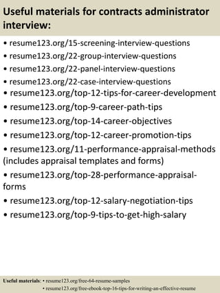 Useful materials for contracts administrator
interview:
• resume123.org/15-screening-interview-questions
• resume123.org/22-group-interview-questions
• resume123.org/22-panel-interview-questions
• resume123.org/22-case-interview-questions
• resume123.org/top-12-tips-for-career-development
• resume123.org/top-9-career-path-tips
• resume123.org/top-14-career-objectives
• resume123.org/top-12-career-promotion-tips
• resume123.org/11-performance-appraisal-methods
(includes appraisal templates and forms)
• resume123.org/top-28-performance-appraisal-
forms
• resume123.org/top-12-salary-negotiation-tips
• resume123.org/top-9-tips-to-get-high-salary
Useful materials: • resume123.org/free-64-resume-samples
• resume123.org/free-ebook-top-16-tips-for-writing-an-effective-resume
 