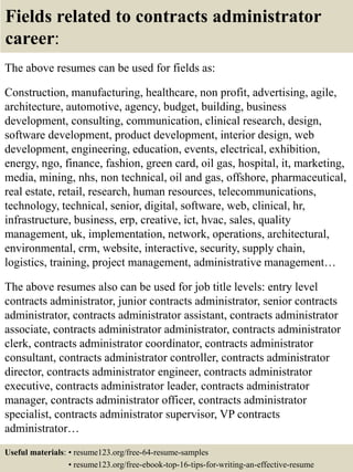Fields related to contracts administrator
career:
The above resumes can be used for fields as:
Construction, manufacturing, healthcare, non profit, advertising, agile,
architecture, automotive, agency, budget, building, business
development, consulting, communication, clinical research, design,
software development, product development, interior design, web
development, engineering, education, events, electrical, exhibition,
energy, ngo, finance, fashion, green card, oil gas, hospital, it, marketing,
media, mining, nhs, non technical, oil and gas, offshore, pharmaceutical,
real estate, retail, research, human resources, telecommunications,
technology, technical, senior, digital, software, web, clinical, hr,
infrastructure, business, erp, creative, ict, hvac, sales, quality
management, uk, implementation, network, operations, architectural,
environmental, crm, website, interactive, security, supply chain,
logistics, training, project management, administrative management…
The above resumes also can be used for job title levels: entry level
contracts administrator, junior contracts administrator, senior contracts
administrator, contracts administrator assistant, contracts administrator
associate, contracts administrator administrator, contracts administrator
clerk, contracts administrator coordinator, contracts administrator
consultant, contracts administrator controller, contracts administrator
director, contracts administrator engineer, contracts administrator
executive, contracts administrator leader, contracts administrator
manager, contracts administrator officer, contracts administrator
specialist, contracts administrator supervisor, VP contracts
administrator…
Useful materials: • resume123.org/free-64-resume-samples
• resume123.org/free-ebook-top-16-tips-for-writing-an-effective-resume
 