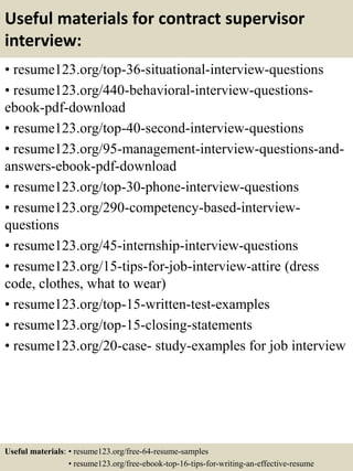 Useful materials for contract supervisor
interview:
• resume123.org/top-36-situational-interview-questions
• resume123.org/440-behavioral-interview-questions-
ebook-pdf-download
• resume123.org/top-40-second-interview-questions
• resume123.org/95-management-interview-questions-and-
answers-ebook-pdf-download
• resume123.org/top-30-phone-interview-questions
• resume123.org/290-competency-based-interview-
questions
• resume123.org/45-internship-interview-questions
• resume123.org/15-tips-for-job-interview-attire (dress
code, clothes, what to wear)
• resume123.org/top-15-written-test-examples
• resume123.org/top-15-closing-statements
• resume123.org/20-case- study-examples for job interview
Useful materials: • resume123.org/free-64-resume-samples
• resume123.org/free-ebook-top-16-tips-for-writing-an-effective-resume
 