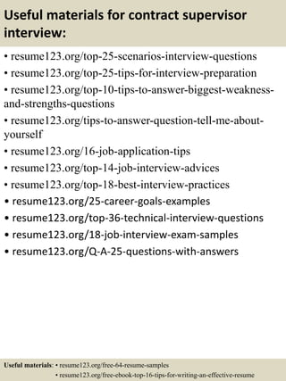 Useful materials for contract supervisor
interview:
• resume123.org/top-25-scenarios-interview-questions
• resume123.org/top-25-tips-for-interview-preparation
• resume123.org/top-10-tips-to-answer-biggest-weakness-
and-strengths-questions
• resume123.org/tips-to-answer-question-tell-me-about-
yourself
• resume123.org/16-job-application-tips
• resume123.org/top-14-job-interview-advices
• resume123.org/top-18-best-interview-practices
• resume123.org/25-career-goals-examples
• resume123.org/top-36-technical-interview-questions
• resume123.org/18-job-interview-exam-samples
• resume123.org/Q-A-25-questions-with-answers
Useful materials: • resume123.org/free-64-resume-samples
• resume123.org/free-ebook-top-16-tips-for-writing-an-effective-resume
 