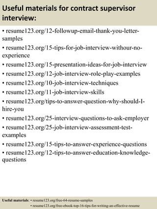 Useful materials for contract supervisor
interview:
• resume123.org/12-followup-email-thank-you-letter-
samples
• resume123.org/15-tips-for-job-interview-withour-no-
experience
• resume123.org/15-presentation-ideas-for-job-interview
• resume123.org/12-job-interview-role-play-examples
• resume123.org/10-job-interview-techniques
• resume123.org/11-job-interview-skills
• resume123.org/tips-to-answer-question-why-should-I-
hire-you
• resume123.org/25-interview-questions-to-ask-employer
• resume123.org/25-job-interview-assessment-test-
examples
• resume123.org/15-tips-to-answer-experience-questions
• resume123.org/12-tips-to-answer-education-knowledge-
questions
Useful materials: • resume123.org/free-64-resume-samples
• resume123.org/free-ebook-top-16-tips-for-writing-an-effective-resume
 
