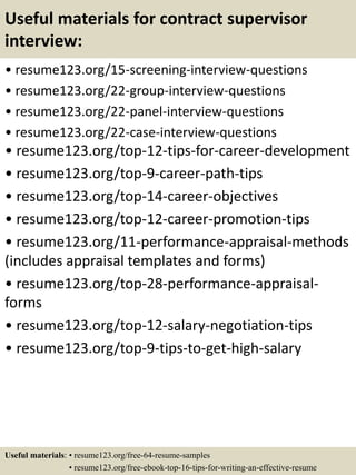 Useful materials for contract supervisor
interview:
• resume123.org/15-screening-interview-questions
• resume123.org/22-group-interview-questions
• resume123.org/22-panel-interview-questions
• resume123.org/22-case-interview-questions
• resume123.org/top-12-tips-for-career-development
• resume123.org/top-9-career-path-tips
• resume123.org/top-14-career-objectives
• resume123.org/top-12-career-promotion-tips
• resume123.org/11-performance-appraisal-methods
(includes appraisal templates and forms)
• resume123.org/top-28-performance-appraisal-
forms
• resume123.org/top-12-salary-negotiation-tips
• resume123.org/top-9-tips-to-get-high-salary
Useful materials: • resume123.org/free-64-resume-samples
• resume123.org/free-ebook-top-16-tips-for-writing-an-effective-resume
 