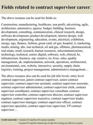 Fields related to contract supervisor career:
The above resumes can be used for fields as:
Construction, manufacturing, healthcare, non profit, advertising, agile,
architecture, automotive, agency, budget, building, business
development, consulting, communication, clinical research, design,
software development, product development, interior design, web
development, engineering, education, events, electrical, exhibition,
energy, ngo, finance, fashion, green card, oil gas, hospital, it, marketing,
media, mining, nhs, non technical, oil and gas, offshore, pharmaceutical,
real estate, retail, research, human resources, telecommunications,
technology, technical, senior, digital, software, web, clinical, hr,
infrastructure, business, erp, creative, ict, hvac, sales, quality
management, uk, implementation, network, operations, architectural,
environmental, crm, website, interactive, security, supply chain,
logistics, training, project management, administrative management…
The above resumes also can be used for job title levels: entry level
contract supervisor, junior contract supervisor, senior contract
supervisor, contract supervisor assistant, contract supervisor associate,
contract supervisor administrator, contract supervisor clerk, contract
supervisor coordinator, contract supervisor consultant, contract
supervisor controller, contract supervisor director, contract supervisor
engineer, contract supervisor executive, contract supervisor leader,
contract supervisor manager, contract supervisor officer, contract
supervisor specialist, contract supervisor supervisor, VP contract
supervisor…
Useful materials: • resume123.org/free-64-resume-samples
• resume123.org/free-ebook-top-16-tips-for-writing-an-effective-resume
 