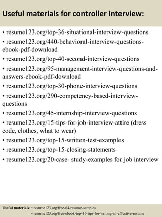 Useful materials for controller interview:
• resume123.org/top-36-situational-interview-questions
• resume123.org/440-behavioral-interview-questions-
ebook-pdf-download
• resume123.org/top-40-second-interview-questions
• resume123.org/95-management-interview-questions-and-
answers-ebook-pdf-download
• resume123.org/top-30-phone-interview-questions
• resume123.org/290-competency-based-interview-
questions
• resume123.org/45-internship-interview-questions
• resume123.org/15-tips-for-job-interview-attire (dress
code, clothes, what to wear)
• resume123.org/top-15-written-test-examples
• resume123.org/top-15-closing-statements
• resume123.org/20-case- study-examples for job interview
Useful materials: • resume123.org/free-64-resume-samples
• resume123.org/free-ebook-top-16-tips-for-writing-an-effective-resume
 