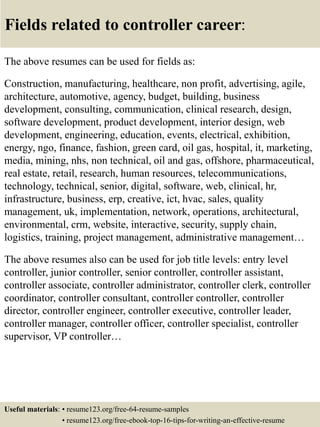 Fields related to controller career:
The above resumes can be used for fields as:
Construction, manufacturing, healthcare, non profit, advertising, agile,
architecture, automotive, agency, budget, building, business
development, consulting, communication, clinical research, design,
software development, product development, interior design, web
development, engineering, education, events, electrical, exhibition,
energy, ngo, finance, fashion, green card, oil gas, hospital, it, marketing,
media, mining, nhs, non technical, oil and gas, offshore, pharmaceutical,
real estate, retail, research, human resources, telecommunications,
technology, technical, senior, digital, software, web, clinical, hr,
infrastructure, business, erp, creative, ict, hvac, sales, quality
management, uk, implementation, network, operations, architectural,
environmental, crm, website, interactive, security, supply chain,
logistics, training, project management, administrative management…
The above resumes also can be used for job title levels: entry level
controller, junior controller, senior controller, controller assistant,
controller associate, controller administrator, controller clerk, controller
coordinator, controller consultant, controller controller, controller
director, controller engineer, controller executive, controller leader,
controller manager, controller officer, controller specialist, controller
supervisor, VP controller…
Useful materials: • resume123.org/free-64-resume-samples
• resume123.org/free-ebook-top-16-tips-for-writing-an-effective-resume
 