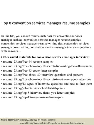 Top 8 convention services manager resume samples
In this file, you can ref resume materials for convention services
manager such as convention services manager resume samples,
convention services manager resume writing tips, convention services
manager cover letters, convention services manager interview questions
with answers…
Other useful materials for convention services manager interview:
• resume123.org/free-64-resume-samples
• resume123.org/free-ebook-top-18-secrets-for-writing-the-killer-resume
• resume123.org/free-63-cover-letter-samples
• resume123.org/free-ebook-80-interview-questions-and-answers
• resume123.org/free-ebook-top-18-secrets-to-win-every-job-interviews
• resume123.org/13-types-of-interview-questions-and-how-to-face-them
• resume123.org/job-interview-checklist-40-points
• resume123.org/top-8-interview-thank-you-letter-samples
• resume123.org/top-15-ways-to-search-new-jobs
Useful materials: • resume123.org/free-64-resume-samples
• resume123.org/free-ebook-top-16-tips-for-writing-an-effective-resume
 