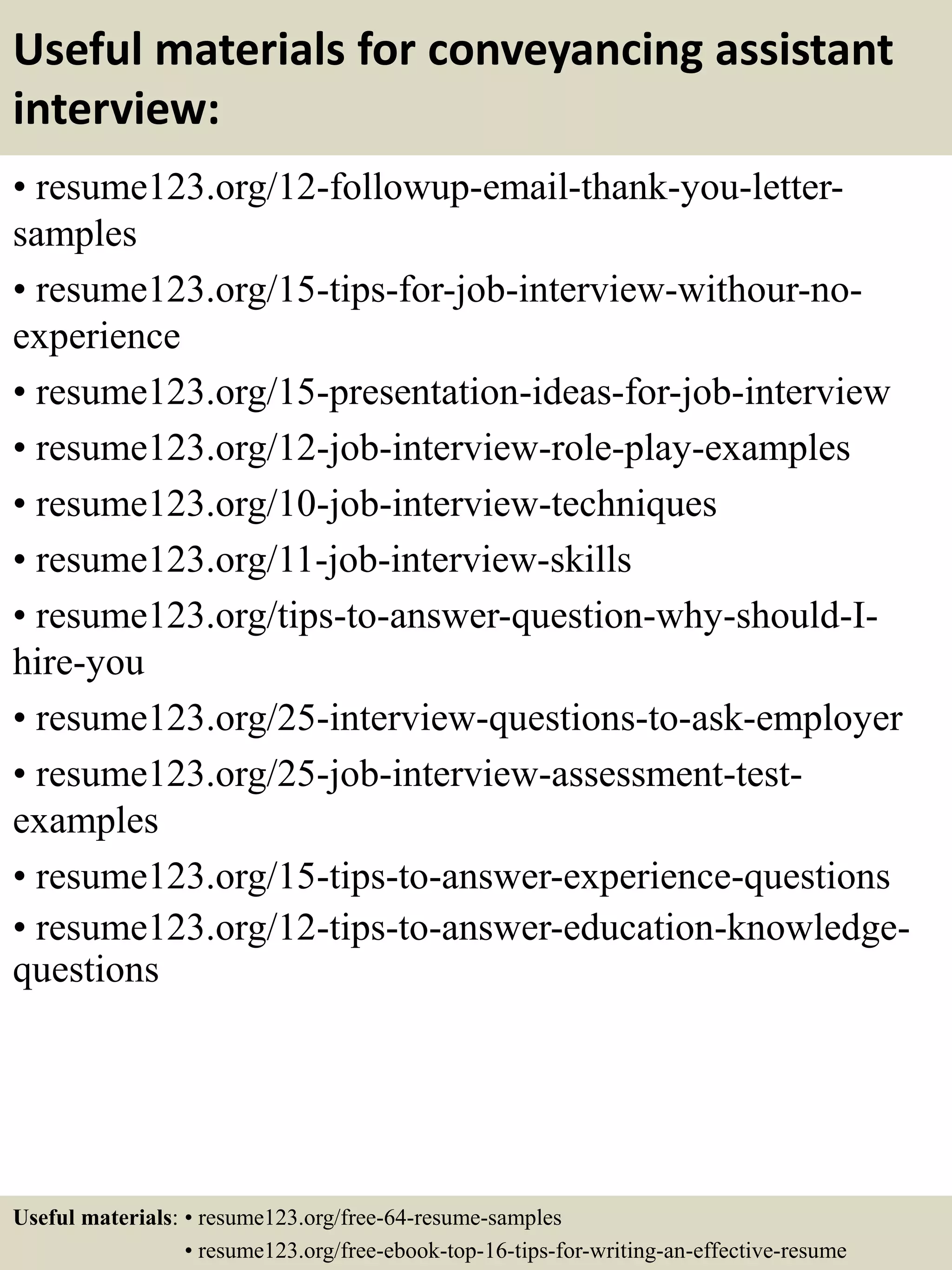 Useful materials for conveyancing assistant
interview:
• resume123.org/12-followup-email-thank-you-letter-
samples
• resume123.org/15-tips-for-job-interview-withour-no-
experience
• resume123.org/15-presentation-ideas-for-job-interview
• resume123.org/12-job-interview-role-play-examples
• resume123.org/10-job-interview-techniques
• resume123.org/11-job-interview-skills
• resume123.org/tips-to-answer-question-why-should-I-
hire-you
• resume123.org/25-interview-questions-to-ask-employer
• resume123.org/25-job-interview-assessment-test-
examples
• resume123.org/15-tips-to-answer-experience-questions
• resume123.org/12-tips-to-answer-education-knowledge-
questions
Useful materials: • resume123.org/free-64-resume-samples
• resume123.org/free-ebook-top-16-tips-for-writing-an-effective-resume
 