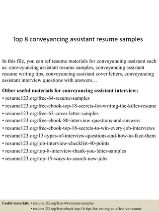 Top 8 conveyancing assistant resume samples
In this file, you can ref resume materials for conveyancing assistant such
as conveyancing assistant resume samples, conveyancing assistant
resume writing tips, conveyancing assistant cover letters, conveyancing
assistant interview questions with answers…
Other useful materials for conveyancing assistant interview:
• resume123.org/free-64-resume-samples
• resume123.org/free-ebook-top-18-secrets-for-writing-the-killer-resume
• resume123.org/free-63-cover-letter-samples
• resume123.org/free-ebook-80-interview-questions-and-answers
• resume123.org/free-ebook-top-18-secrets-to-win-every-job-interviews
• resume123.org/13-types-of-interview-questions-and-how-to-face-them
• resume123.org/job-interview-checklist-40-points
• resume123.org/top-8-interview-thank-you-letter-samples
• resume123.org/top-15-ways-to-search-new-jobs
Useful materials: • resume123.org/free-64-resume-samples
• resume123.org/free-ebook-top-16-tips-for-writing-an-effective-resume
 