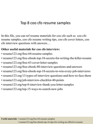 Top 8 coo cfo resume samples
In this file, you can ref resume materials for coo cfo such as coo cfo
resume samples, coo cfo resume writing tips, coo cfo cover letters, coo
cfo interview questions with answers…
Other useful materials for coo cfo interview:
• resume123.org/free-64-resume-samples
• resume123.org/free-ebook-top-18-secrets-for-writing-the-killer-resume
• resume123.org/free-63-cover-letter-samples
• resume123.org/free-ebook-80-interview-questions-and-answers
• resume123.org/free-ebook-top-18-secrets-to-win-every-job-interviews
• resume123.org/13-types-of-interview-questions-and-how-to-face-them
• resume123.org/job-interview-checklist-40-points
• resume123.org/top-8-interview-thank-you-letter-samples
• resume123.org/top-15-ways-to-search-new-jobs
Useful materials: • resume123.org/free-64-resume-samples
• resume123.org/free-ebook-top-16-tips-for-writing-an-effective-resume
 