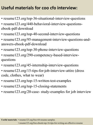 Useful materials for coo cfo interview:
• resume123.org/top-36-situational-interview-questions
• resume123.org/440-behavioral-interview-questions-
ebook-pdf-download
• resume123.org/top-40-second-interview-questions
• resume123.org/95-management-interview-questions-and-
answers-ebook-pdf-download
• resume123.org/top-30-phone-interview-questions
• resume123.org/290-competency-based-interview-
questions
• resume123.org/45-internship-interview-questions
• resume123.org/15-tips-for-job-interview-attire (dress
code, clothes, what to wear)
• resume123.org/top-15-written-test-examples
• resume123.org/top-15-closing-statements
• resume123.org/20-case- study-examples for job interview
Useful materials: • resume123.org/free-64-resume-samples
• resume123.org/free-ebook-top-16-tips-for-writing-an-effective-resume
 