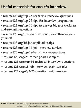 Useful materials for coo cfo interview:
• resume123.org/top-25-scenarios-interview-questions
• resume123.org/top-25-tips-for-interview-preparation
• resume123.org/top-10-tips-to-answer-biggest-weakness-
and-strengths-questions
• resume123.org/tips-to-answer-question-tell-me-about-
yourself
• resume123.org/16-job-application-tips
• resume123.org/top-14-job-interview-advices
• resume123.org/top-18-best-interview-practices
• resume123.org/25-career-goals-examples
• resume123.org/top-36-technical-interview-questions
• resume123.org/18-job-interview-exam-samples
• resume123.org/Q-A-25-questions-with-answers
Useful materials: • resume123.org/free-64-resume-samples
• resume123.org/free-ebook-top-16-tips-for-writing-an-effective-resume
 
