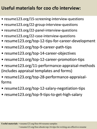 Useful materials for coo cfo interview:
• resume123.org/15-screening-interview-questions
• resume123.org/22-group-interview-questions
• resume123.org/22-panel-interview-questions
• resume123.org/22-case-interview-questions
• resume123.org/top-12-tips-for-career-development
• resume123.org/top-9-career-path-tips
• resume123.org/top-14-career-objectives
• resume123.org/top-12-career-promotion-tips
• resume123.org/11-performance-appraisal-methods
(includes appraisal templates and forms)
• resume123.org/top-28-performance-appraisal-
forms
• resume123.org/top-12-salary-negotiation-tips
• resume123.org/top-9-tips-to-get-high-salary
Useful materials: • resume123.org/free-64-resume-samples
• resume123.org/free-ebook-top-16-tips-for-writing-an-effective-resume
 