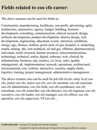 Fields related to coo cfo career:
The above resumes can be used for fields as:
Construction, manufacturing, healthcare, non profit, advertising, agile,
architecture, automotive, agency, budget, building, business
development, consulting, communication, clinical research, design,
software development, product development, interior design, web
development, engineering, education, events, electrical, exhibition,
energy, ngo, finance, fashion, green card, oil gas, hospital, it, marketing,
media, mining, nhs, non technical, oil and gas, offshore, pharmaceutical,
real estate, retail, research, human resources, telecommunications,
technology, technical, senior, digital, software, web, clinical, hr,
infrastructure, business, erp, creative, ict, hvac, sales, quality
management, uk, implementation, network, operations, architectural,
environmental, crm, website, interactive, security, supply chain,
logistics, training, project management, administrative management…
The above resumes also can be used for job title levels: entry level coo
cfo, junior coo cfo, senior coo cfo, coo cfo assistant, coo cfo associate,
coo cfo administrator, coo cfo clerk, coo cfo coordinator, coo cfo
consultant, coo cfo controller, coo cfo director, coo cfo engineer, coo cfo
executive, coo cfo leader, coo cfo manager, coo cfo officer, coo cfo
specialist, coo cfo supervisor, VP coo cfo…
Useful materials: • resume123.org/free-64-resume-samples
• resume123.org/free-ebook-top-16-tips-for-writing-an-effective-resume
 