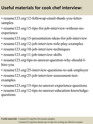 Useful materials for cook chef interview:
• resume123.org/12-followup-email-thank-you-letter-
samples
• resume123.org/15-tips-for-job-interview-withour-no-
experience
• resume123.org/15-presentation-ideas-for-job-interview
• resume123.org/12-job-interview-role-play-examples
• resume123.org/10-job-interview-techniques
• resume123.org/11-job-interview-skills
• resume123.org/tips-to-answer-question-why-should-I-
hire-you
• resume123.org/25-interview-questions-to-ask-employer
• resume123.org/25-job-interview-assessment-test-
examples
• resume123.org/15-tips-to-answer-experience-questions
• resume123.org/12-tips-to-answer-education-knowledge-
questions
Useful materials: • resume123.org/free-64-resume-samples
• resume123.org/free-ebook-top-16-tips-for-writing-an-effective-resume
 