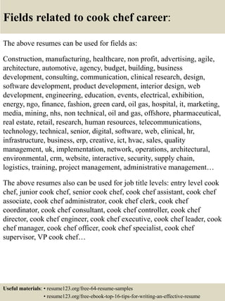 Fields related to cook chef career:
The above resumes can be used for fields as:
Construction, manufacturing, healthcare, non profit, advertising, agile,
architecture, automotive, agency, budget, building, business
development, consulting, communication, clinical research, design,
software development, product development, interior design, web
development, engineering, education, events, electrical, exhibition,
energy, ngo, finance, fashion, green card, oil gas, hospital, it, marketing,
media, mining, nhs, non technical, oil and gas, offshore, pharmaceutical,
real estate, retail, research, human resources, telecommunications,
technology, technical, senior, digital, software, web, clinical, hr,
infrastructure, business, erp, creative, ict, hvac, sales, quality
management, uk, implementation, network, operations, architectural,
environmental, crm, website, interactive, security, supply chain,
logistics, training, project management, administrative management…
The above resumes also can be used for job title levels: entry level cook
chef, junior cook chef, senior cook chef, cook chef assistant, cook chef
associate, cook chef administrator, cook chef clerk, cook chef
coordinator, cook chef consultant, cook chef controller, cook chef
director, cook chef engineer, cook chef executive, cook chef leader, cook
chef manager, cook chef officer, cook chef specialist, cook chef
supervisor, VP cook chef…
Useful materials: • resume123.org/free-64-resume-samples
• resume123.org/free-ebook-top-16-tips-for-writing-an-effective-resume
 